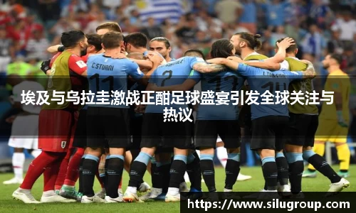 埃及与乌拉圭激战正酣足球盛宴引发全球关注与热议